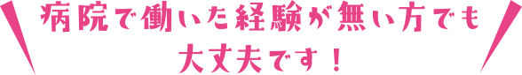 病院で働いた経験が無い方でも大丈夫です!