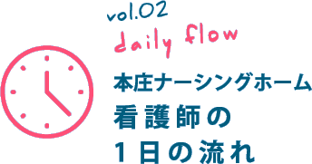 vol.05 daily flow 本庄ナーシングホーム 看護師の1日の流れ